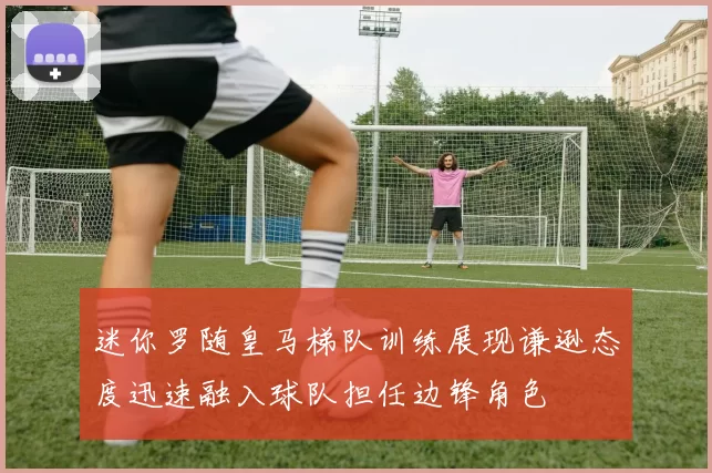 迷你罗随皇马梯队训练展现谦逊态度迅速融入球队担任边锋角色