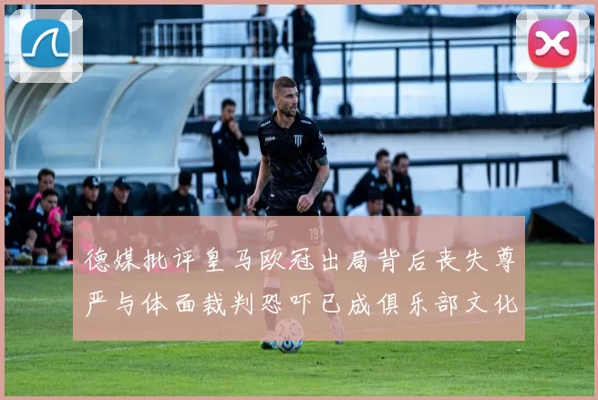 德媒批评皇马欧冠出局背后丧失尊严与体面裁判恐吓已成俱乐部文化
