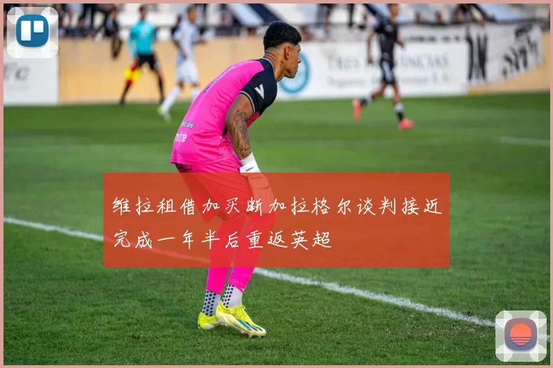 维拉租借加买断加拉格尔谈判接近完成一年半后重返英超