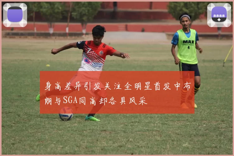 身高差异引发关注全明星首发中布朗与SGA同高却各具风采