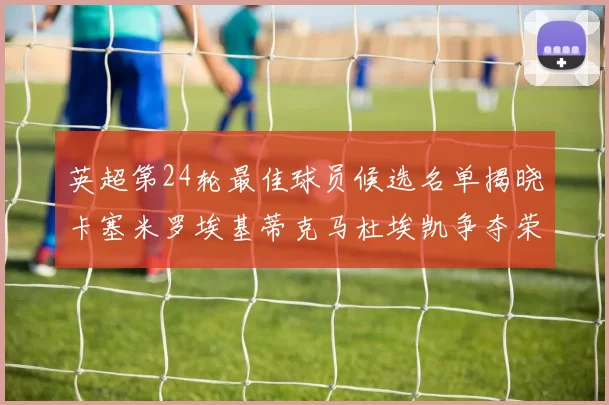 英超第24轮最佳球员候选名单揭晓卡塞米罗埃基蒂克马杜埃凯争夺荣誉