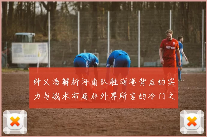 钟义浩解析河南队胜海港背后的实力与战术布局非外界所言的冷门之战