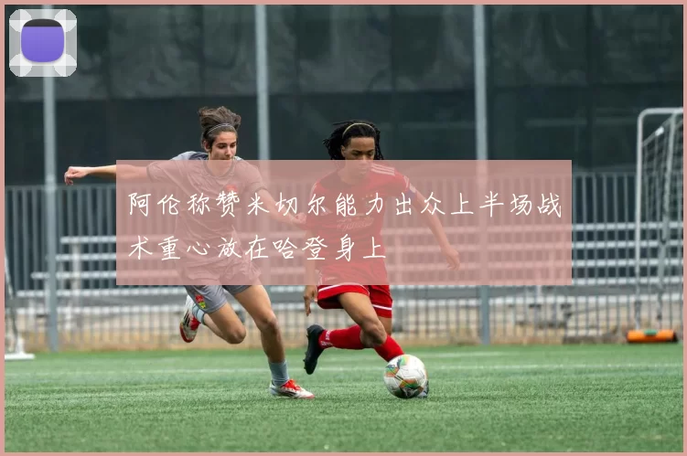 阿伦称赞米切尔能力出众上半场战术重心放在哈登身上