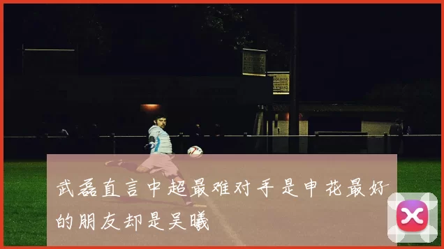 武磊直言中超最难对手是申花最好的朋友却是吴曦