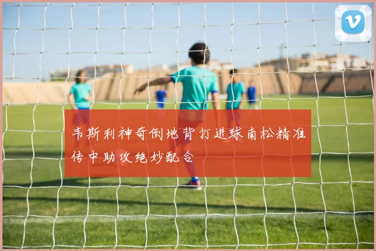 韦斯利神奇倒地背打进球南松精准传中助攻绝妙配合