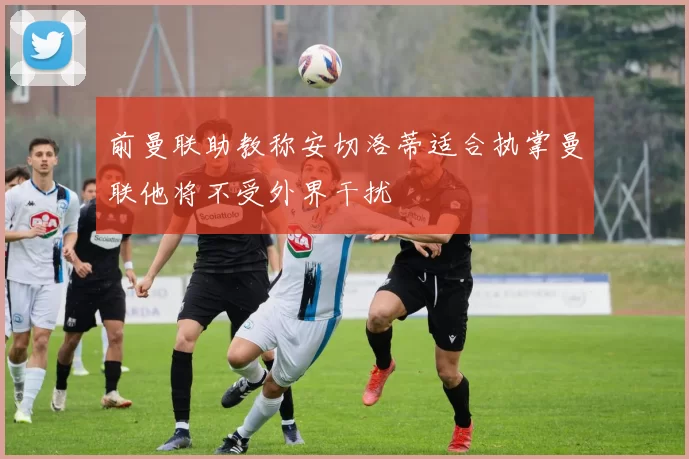 前曼联助教称安切洛蒂适合执掌曼联他将不受外界干扰