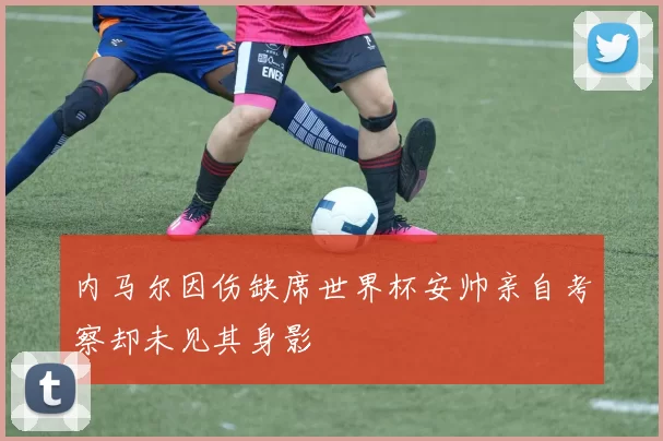 内马尔因伤缺席世界杯安帅亲自考察却未见其身影