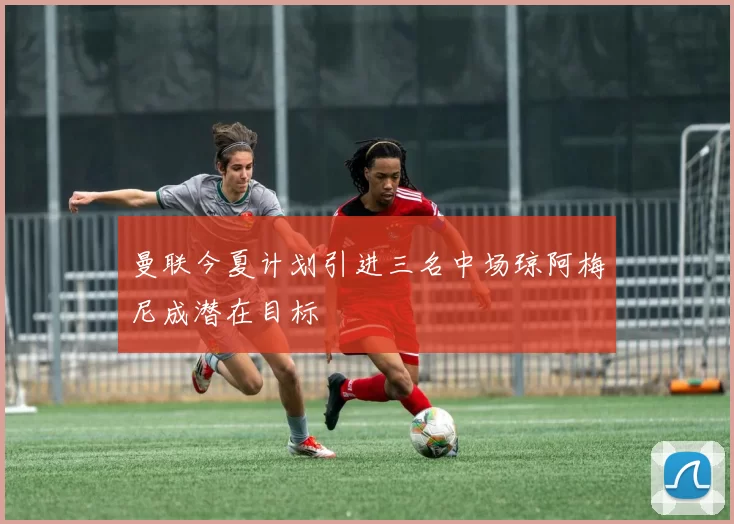 曼联今夏计划引进三名中场琼阿梅尼成潜在目标