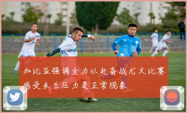 加比亚强调全力以赴备战尤文比赛感受米兰压力是正常现象