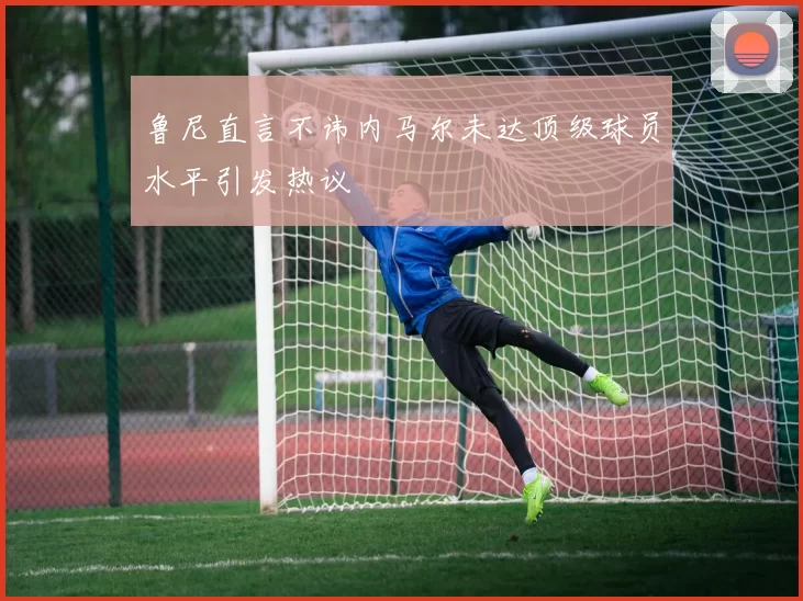 鲁尼直言不讳内马尔未达顶级球员水平引发热议